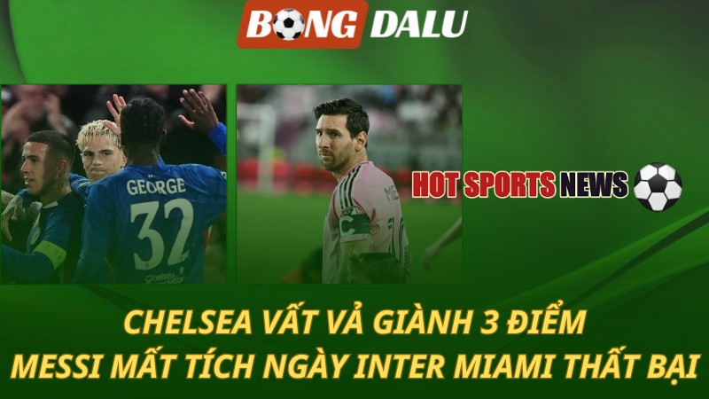 Chelsea vất vả giành 3 điểm – Messi mất tích trong ngày Inter Miami thua sốc