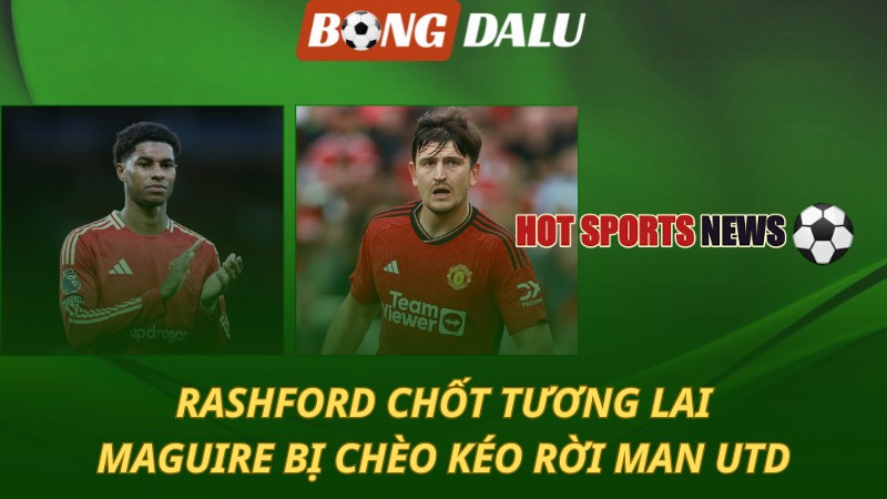 Rashford chốt tương lai – Maguire bị chèo kéo rời MU